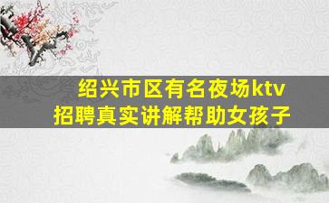 绍兴市区有名夜场ktv招聘真实讲解帮助女孩子